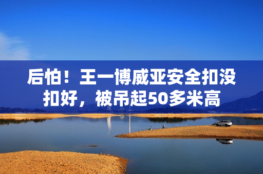 后怕！王一博威亚安全扣没扣好，被吊起50多米高
