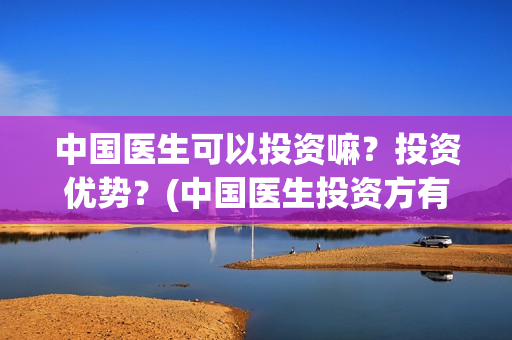 中国医生可以投资嘛？投资优势？(中国医生投资方有哪些)