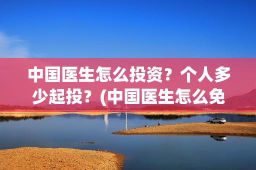 中国医生怎么投资？个人多少起投？(中国医生怎么免费)