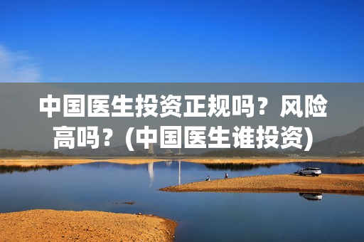 中国医生投资正规吗？风险高吗？(中国医生谁投资)