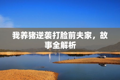 我养猪逆袭打脸前夫家，故事全解析