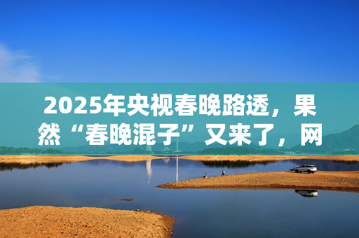 2025年央视春晚路透,果然“春晚混子”又来了,网友:有他就不看 2025年央视春晚路透,果然“春晚混子”又来了,网友:有他就不看