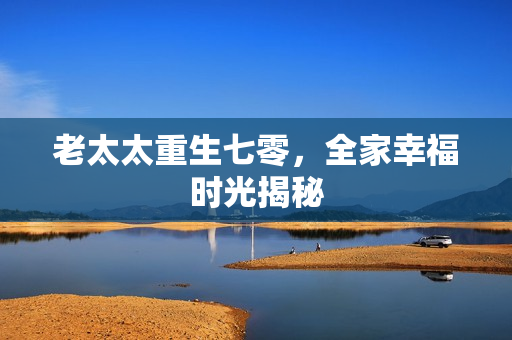 老太太重生七零,全家幸福时光揭秘 老太太重生七零,全家幸福时光揭秘