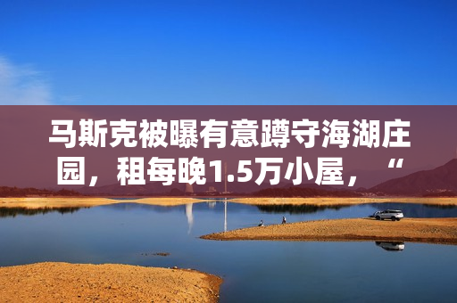 马斯克被曝有意蹲守海湖庄园,租每晚1.5万小屋,“女友”也在 马斯克被曝有意蹲守海湖庄园,租每晚1.5万小屋,“女友”也在