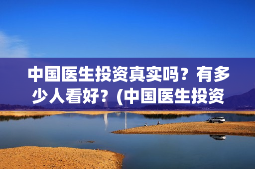 中国医生投资真实吗？有多少人看好？(中国医生投资真的假的)