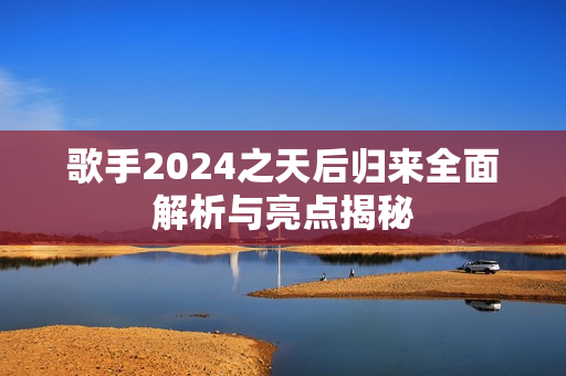 歌手2024之天后归来全面解析与亮点揭秘