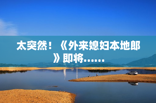 太突然！《外来媳妇本地郎》即将……