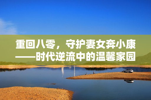 重回八零，守护妻女奔小康——时代逆流中的温馨家园建设之旅