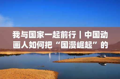 我与国家一起前行｜中国动画人如何把“国漫崛起”的梦想照进现实(我与国家一起前行的句子)