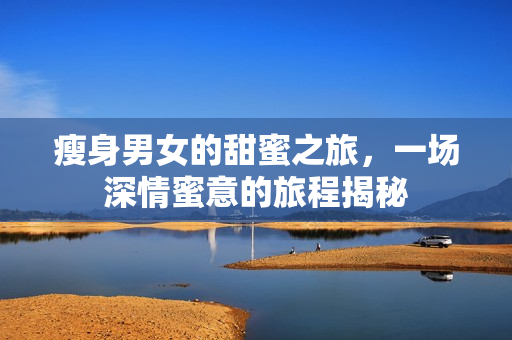 瘦身男女的甜蜜之旅，一场深情蜜意的旅程揭秘
