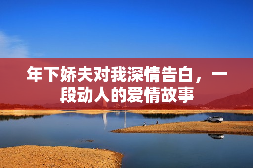 年下娇夫对我深情告白，一段动人的爱情故事