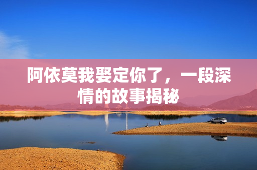 阿依莫我娶定你了，一段深情的故事揭秘