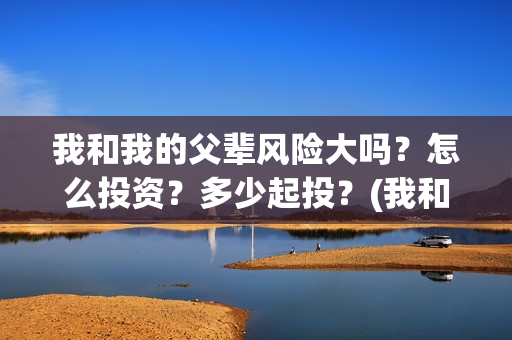 我和我的父辈风险大吗？怎么投资？多少起投？(我和我的父辈们乘风简介)