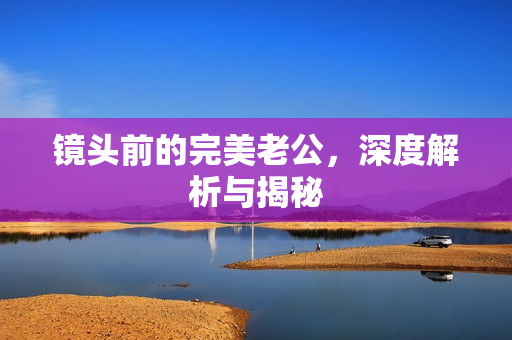 镜头前的完美老公，深度解析与揭秘