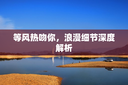 等风热吻你，浪漫细节深度解析