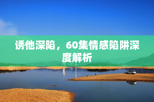 诱他深陷，60集情感陷阱深度解析