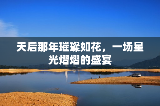 天后那年璀璨如花，一场星光熠熠的盛宴