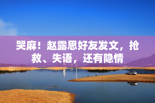 哭麻！赵露思好友发文，抢救、失语，还有隐情