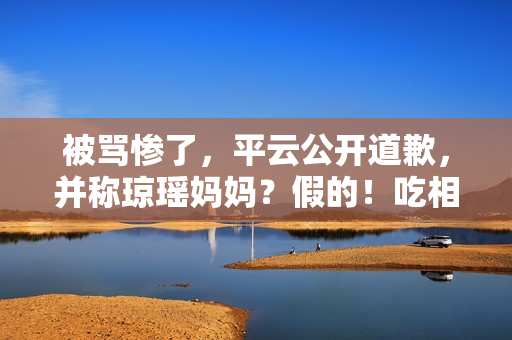 被骂惨了，平云公开道歉，并称琼瑶妈妈？假的！吃相比他爹还难看