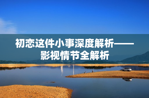 初恋这件小事深度解析——影视情节全解析