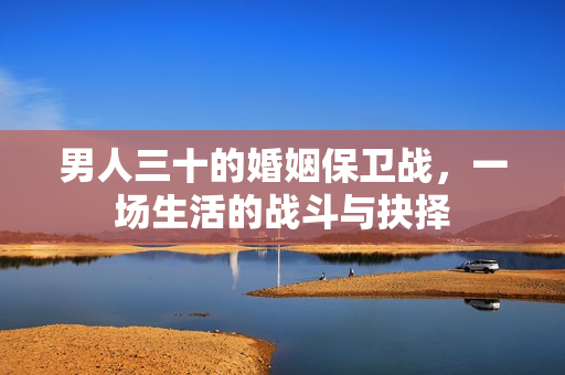 男人三十的婚姻保卫战,一场生活的战斗与抉择 男人三十的婚姻保卫战,一场生活的战斗与抉择