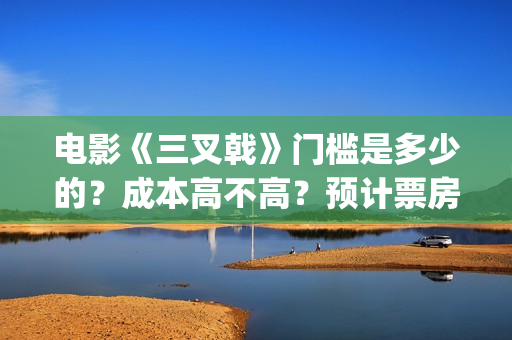 电影《三叉戟》门槛是多少的？成本高不高？预计票房是多少？(电影三叉戟和电视剧三叉戟哪个早)