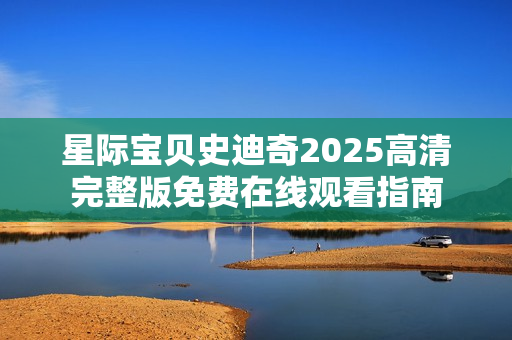 星际宝贝史迪奇2025高清完整版免费在线观看指南