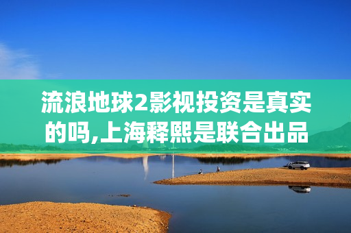 流浪地球2影视投资是真实的吗,上海释熙是联合出品方吗(流浪地球2完整版在线观看视频)