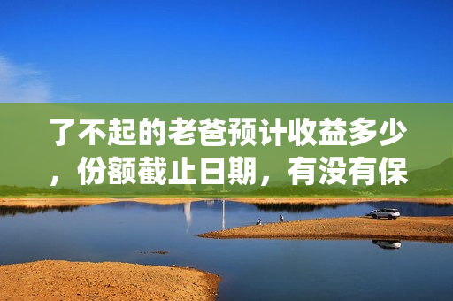 了不起的老爸预计收益多少，份额截止日期，有没有保障？(了不起 的老爸)