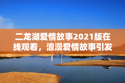 二龙湖爱情故事2021版在线观看，浪漫爱情故事引发关注热潮