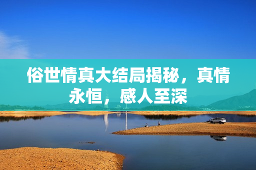 俗世情真大结局揭秘，真情永恒，感人至深
