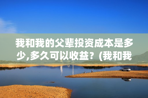 我和我的父辈投资成本是多少,多久可以收益？(我和我的父辈 总投资)