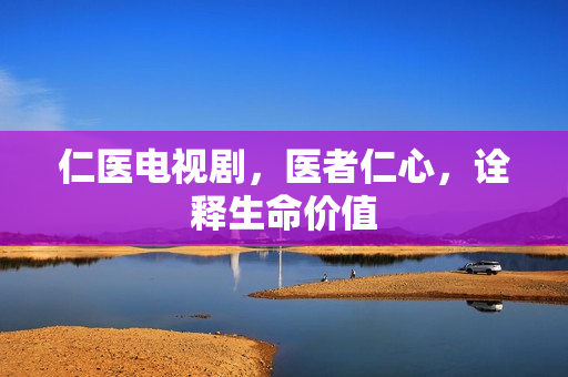 仁医电视剧，医者仁心，诠释生命价值