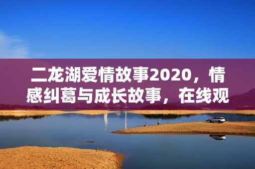 二龙湖爱情故事2020，情感纠葛与成长故事，在线观看期待你的参与！