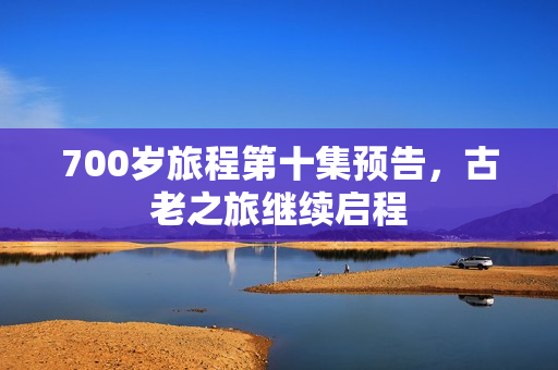 700岁旅程第十集预告，古老之旅继续启程