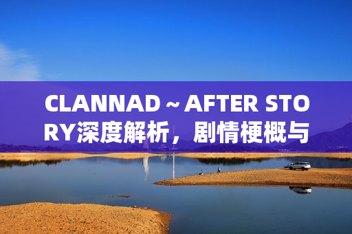 CLANNAD～AFTER STORY深度解析，剧情梗概与情感剖析