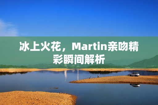 冰上火花，Martin亲吻精彩瞬间解析