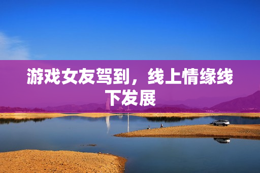 游戏女友驾到，线上情缘线下发展