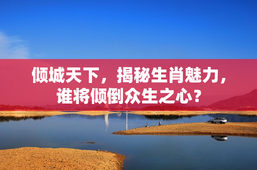 倾城天下，揭秘生肖魅力，谁将倾倒众生之心？