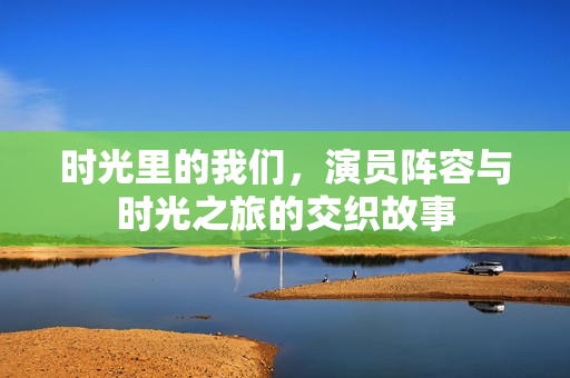 时光里的我们，演员阵容与时光之旅的交织故事