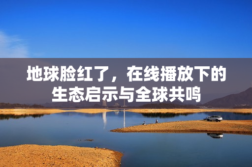 地球脸红了，在线播放下的生态启示与全球共鸣