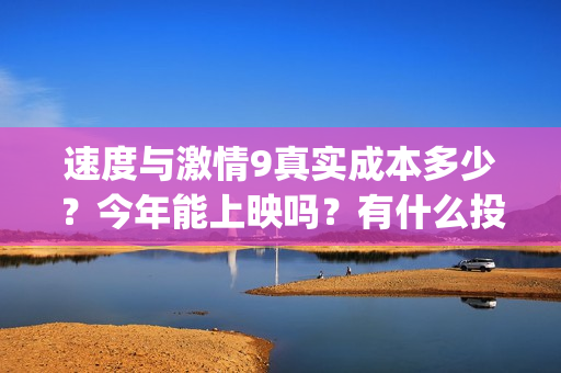 速度与激情9真实成本多少？今年能上映吗？有什么投资优势亮点？(速度与激情真人版)