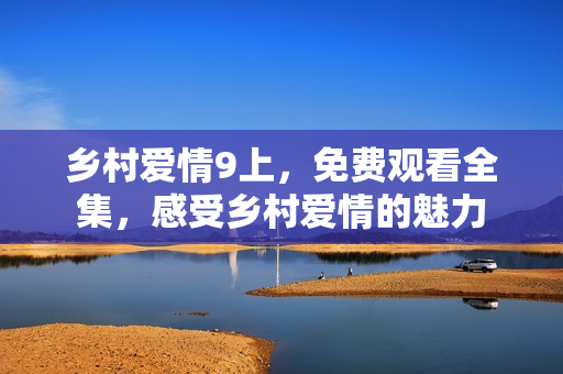 乡村爱情9上，免费观看全集，感受乡村爱情的魅力
