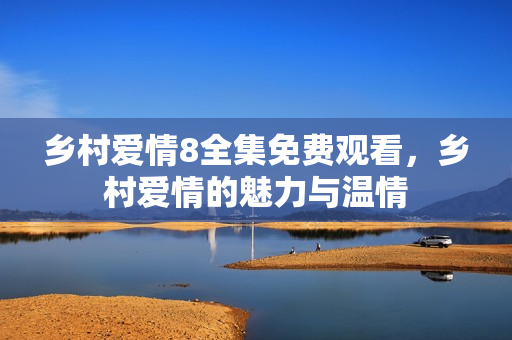 乡村爱情8全集免费观看，乡村爱情的魅力与温情