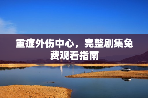 重症外伤中心，完整剧集免费观看指南