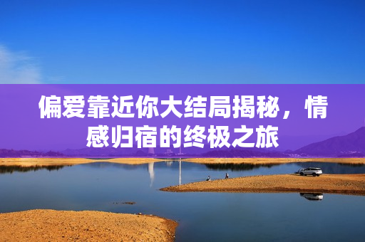 偏爱靠近你大结局揭秘，情感归宿的终极之旅