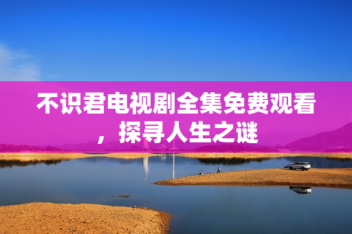 不识君电视剧全集免费观看，探寻人生之谜