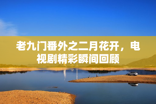 老九门番外之二月花开，电视剧精彩瞬间回顾