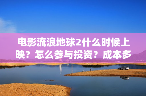 电影流浪地球2什么时候上映？怎么参与投资？成本多少？(电影流浪地球2在线观看完整视频)