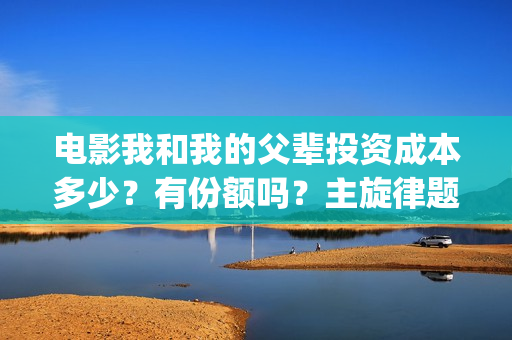 电影我和我的父辈投资成本多少？有份额吗？主旋律题材怎么样(电影我和我的父辈演员表)